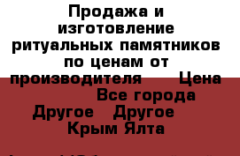 Продажа и изготовление ритуальных памятников по ценам от производителя!!! › Цена ­ 5 000 - Все города Другое » Другое   . Крым,Ялта